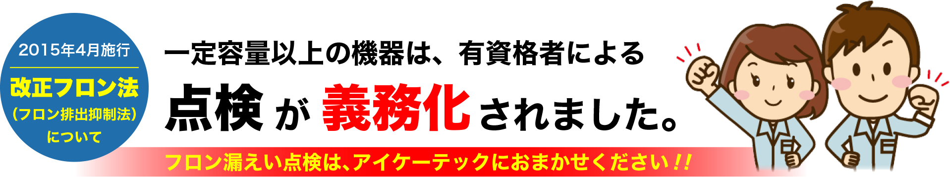 一定容量以上の機器は有資格者による点検が義務化されました。フロン漏えい点検は、アイケーテックにおまかせください！！